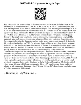Nt1320 Unit 2 Agression Analysis Paper
State your results: the mean, median, mode, range, variance, and standard deviation Based on the
given sample of student test scores of 50, 60, 74, 83, 83, 90, 90, 92, and 95 after rearranging them
from least to greatest. As the mean is based on the average of sum, the average of this sample is 79.67
or 80. The mode refers to numbers that appear the most in a sequence and in this case 83 and 90 both
appear twice. Range calculates the difference between the largest and smallest number, which are 95
and 50 which have a difference of 45. The variance is the difference between the sum of squares
divided by the sample size, which is the number in the sample minus one (Hansen Myers, 2012),
meaning it takes each number of the set and subtracts ... Show more content on Helpwriting.net ...
The best method to solve for the mean, medium, mode, range, variance, and standards deviation, in
this case is by hand and not on SSPS. For a novice, they would spend more time figuring how to set
the parameters and spend roughly the same amount of time on the analyzation that they would when
using the software. Although, a moderate user of the SSPS software would solve this problem rather
quickly. Though, it is recommended to use SSPS when analyzing a large sample size.
Conduct a one sample t test and interpret the results (use a population mean of 70). One sample t test
are used in the parametric test which analyzes the means of populations. The t test for independent
groups are statistics that relates difference between treatment means to the amount of variability
expected between any two samples of data within the same population (Hansen Myers, 2012). Critical
values are used in significant testing provide a range of t distribution that is used in whether a null
hypothesis is rejected. Based on the data below as the level of significance is at .05, thus the critical
values would fall under ±1.860 and the t value for this is 1.871 would suggest for the null to be
rejected as it is greater than the critical value (Privitera, 2015, p. 267). Based on the population mean
of 70 there was a mean difference of
... Get more on HelpWriting.net ...
 