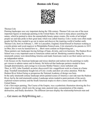 thomas cole Essay
Thomas Cole
Painting landscapes was very important during the 19th century. Thomas Cole was one of the most
important figures in landscape painting in the United States. He went to many places searching for
nature, which he painted to show the unmatchable beauty nature creates. His works of art helped
people see and take pride in their great land, which was called America. Cole s works were often made
people feel like they needed to go out in nature and discover the inspiring world of mother earth.
Thomas Cole, born on February 1, 1801 in Lancashire, England, found himself at fourteen working as
a textile printer and wood engraver in Philadelphia Pennsylvania. Cole returned to his parents in 1819
in Ohio; this is were he learned how to ... Show more content on Helpwriting.net ...
These painters saw landscapes having feelings of hope, divinity, and even harmony. The Hudson River
School was a very important asset to American culture and art. Bordering countries during the
nineteenth century were demolishing America and made Americans want to see their nation survive as
an independent nation.
Cole focuses on the American landscape and mixes idealism and realism into his paintings to really
get viewers to admire nature and its beauty. He believed that landscape painters needed to have
strength determination, and courage to overcome Mother Nature s more turbulent side.
Then, in 1825, John Trumball, an artist, discovered Cole s magnificent work in a frame at a frame
shop. Trumball immediately bought lots of Cole s works and drew art critics attention. With the
Hudson River School being so prosperous the National Academy of design was born.
In the early nineteenth century landscape artists painted scenes of America s east side near the Hudson
River, but by the mid nineteenth century Landscape artists tended to paint portraits of the newly
explored western territory and the South American tropics to show a more extravagant side of the
United States.
Cole s first major painting, The Course of the Empire, was a symbolistic illustration showing the five
stages of an empire; which were the savage state, pastoral state, consummation of the empire,
destruction, and finally desolation. The different canvases display the relationship between man and
... Get more on HelpWriting.net ...
 