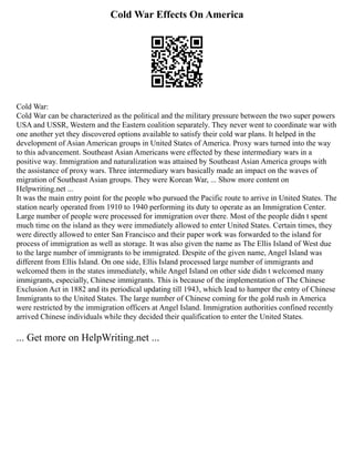 Cold War Effects On America
Cold War:
Cold War can be characterized as the political and the military pressure between the two super powers
USA and USSR, Western and the Eastern coalition separately. They never went to coordinate war with
one another yet they discovered options available to satisfy their cold war plans. It helped in the
development of Asian American groups in United States of America. Proxy wars turned into the way
to this advancement. Southeast Asian Americans were effected by these intermediary wars in a
positive way. Immigration and naturalization was attained by Southeast Asian America groups with
the assistance of proxy wars. Three intermediary wars basically made an impact on the waves of
migration of Southeast Asian groups. They were Korean War, ... Show more content on
Helpwriting.net ...
It was the main entry point for the people who pursued the Pacific route to arrive in United States. The
station nearly operated from 1910 to 1940 performing its duty to operate as an Immigration Center.
Large number of people were processed for immigration over there. Most of the people didn t spent
much time on the island as they were immediately allowed to enter United States. Certain times, they
were directly allowed to enter San Francisco and their paper work was forwarded to the island for
process of immigration as well as storage. It was also given the name as The Ellis Island of West due
to the large number of immigrants to be immigrated. Despite of the given name, Angel Island was
different from Ellis Island. On one side, Ellis Island processed large number of immigrants and
welcomed them in the states immediately, while Angel Island on other side didn t welcomed many
immigrants, especially, Chinese immigrants. This is because of the implementation of The Chinese
Exclusion Act in 1882 and its periodical updating till 1943, which lead to hamper the entry of Chinese
Immigrants to the United States. The large number of Chinese coming for the gold rush in America
were restricted by the immigration officers at Angel Island. Immigration authorities confined recently
arrived Chinese individuals while they decided their qualification to enter the United States.
... Get more on HelpWriting.net ...
 