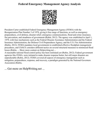 Federal Emergency Management Agency Analysis
President Carter established Federal Emergency Management Agency (FEMA) with the
Reorganization Plan Number 3 of 1978, giving it free range of functions, as well as emergency
preparedness, civil defense, disaster relief, emergency communications, flood and crime insurance,
fire prevention, and steadiness of government (Rubin, 2012). The agency was established in April 1,
1979, with four mechanisms such as the Federal Disaster Assistance Administration and the Federal
Insurance Administration, the Defense Civil Preparedness Agency, and the U.S. Fire Administration
(Rubin, 2012). FEMA mandates local governments to established effective floodplain management
procedures, and USACE considers different tactics on several structural measures to minimized flood
losses (Rubin, ... Show more content on Helpwriting.net ...
A reasonable national flood control policy has been instituted yet (Rubin, 2012). Federal government
agencies like FEMA, were initiated to make disaster response better, but still major disasters are
unpredictable (Rubin, 2012). FEMA covered all aspects of emergency management such as
mitigation, preparedness, response, and recovery, a paradigm generated by the National Governors
Association (Rubin,
... Get more on HelpWriting.net ...
 