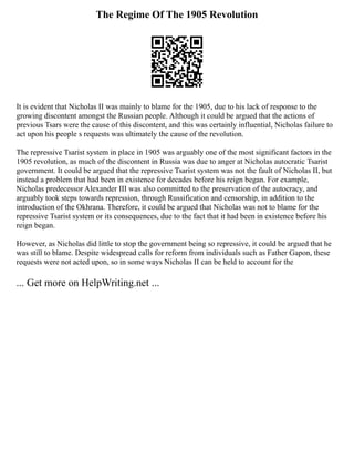 The Regime Of The 1905 Revolution
It is evident that Nicholas II was mainly to blame for the 1905, due to his lack of response to the
growing discontent amongst the Russian people. Although it could be argued that the actions of
previous Tsars were the cause of this discontent, and this was certainly influential, Nicholas failure to
act upon his people s requests was ultimately the cause of the revolution.
The repressive Tsarist system in place in 1905 was arguably one of the most significant factors in the
1905 revolution, as much of the discontent in Russia was due to anger at Nicholas autocratic Tsarist
government. It could be argued that the repressive Tsarist system was not the fault of Nicholas II, but
instead a problem that had been in existence for decades before his reign began. For example,
Nicholas predecessor Alexander III was also committed to the preservation of the autocracy, and
arguably took steps towards repression, through Russification and censorship, in addition to the
introduction of the Okhrana. Therefore, it could be argued that Nicholas was not to blame for the
repressive Tsarist system or its consequences, due to the fact that it had been in existence before his
reign began.
However, as Nicholas did little to stop the government being so repressive, it could be argued that he
was still to blame. Despite widespread calls for reform from individuals such as Father Gapon, these
requests were not acted upon, so in some ways Nicholas II can be held to account for the
... Get more on HelpWriting.net ...
 