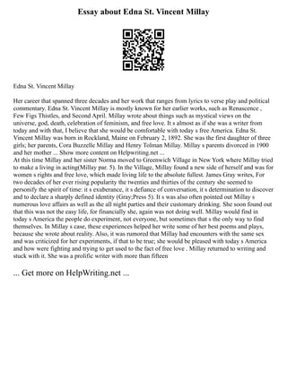 Essay about Edna St. Vincent Millay
Edna St. Vincent Millay
Her career that spanned three decades and her work that ranges from lyrics to verse play and political
commentary. Edna St. Vincent Millay is mostly known for her earlier works, such as Renascence ,
Few Figs Thistles, and Second April. Millay wrote about things such as mystical views on the
universe, god, death, celebration of feminism, and free love. It s almost as if she was a writer from
today and with that, I believe that she would be comfortable with today s free America. Edna St.
Vincent Millay was born in Rockland, Maine on February 2, 1892. She was the first daughter of three
girls; her parents, Cora Buzzelle Millay and Henry Tolman Millay. Millay s parents divorced in 1900
and her mother ... Show more content on Helpwriting.net ...
At this time Millay and her sister Norma moved to Greenwich Village in New York where Millay tried
to make a living in acting(Millay par. 5). In the Village, Millay found a new side of herself and was for
women s rights and free love, which made living life to the absolute fullest. James Gray writes, For
two decades of her ever rising popularity the twenties and thirties of the century she seemed to
personify the spirit of time: it s exuberance, it s defiance of conversation, it s determination to discover
and to declare a sharply defined identity (Gray;Press 5). It s was also often pointed out Millay s
numerous love affairs as well as the all night parties and their customary drinking. She soon found out
that this was not the easy life, for financially she, again was not doing well. Millay would find in
today s America the people do experiment, not everyone, but sometimes that s the only way to find
themselves. In Millay s case, these experiences helped her write some of her best poems and plays,
because she wrote about reality. Also, it was rumored that Millay had encounters with the same sex
and was criticized for her experiments, if that to be true; she would be pleased with today s America
and how were fighting and trying to get used to the fact of free love . Millay returned to writing and
stuck with it. She was a prolific writer with more than fifteen
... Get more on HelpWriting.net ...
 