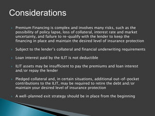Considerations
   Premium Financing is complex and involves many risks, such as the
    possibility of policy lapse, loss of collateral, interest rate and market
    uncertainty, and failure to re-qualify with the lender to keep the
    financing in place and maintain the desired level of insurance protection

   Subject to the lender’s collateral and financial underwriting requirements

   Loan interest paid by the ILIT is not deductible

   ILIT assets may be insufficient to pay the premiums and loan interest
    and/or repay the lender

   Pledged collateral and, in certain situations, additional out-of-pocket
    contributions to the ILIT, may be required to retire the debt and/or
    maintain your desired level of insurance protection

   A well-planned exit strategy should be in place from the beginning
 