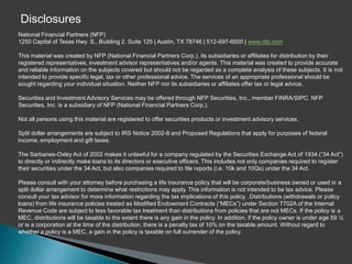 Disclosures
National Financial Partners (NFP)
1250 Capital of Texas Hwy. S., Building 2, Suite 125 | Austin, TX 78746 | 512-697-6000 | www.nfp.com

This material was created by NFP (National Financial Partners Corp.), its subsidiaries or affiliates for distribution by their
registered representatives, investment advisor representatives and/or agents. This material was created to provide accurate
and reliable information on the subjects covered but should not be regarded as a complete analysis of these subjects. It is not
intended to provide specific legal, tax or other professional advice. The services of an appropriate professional should be
sought regarding your individual situation. Neither NFP nor its subsidiaries or affiliates offer tax or legal advice.

Securities and Investment Advisory Services may be offered through NFP Securities, Inc., member FINRA/SIPC. NFP
Securities, Inc. is a subsidiary of NFP (National Financial Partners Corp.).

Not all persons using this material are registered to offer securities products or investment advisory services.

Split dollar arrangements are subject to IRS Notice 2002-8 and Proposed Regulations that apply for purposes of federal
income, employment and gift taxes.

The Sarbanes-Oxley Act of 2002 makes it unlawful for a company regulated by the Securities Exchange Act of 1934 (“34 Act”)
to directly or indirectly make loans to its directors or executive officers. This includes not only companies required to register
their securities under the 34 Act, but also companies required to file reports (i.e. 10k and 10Qs) under the 34 Act.

Please consult with your attorney before purchasing a life insurance policy that will be corporate/business owned or used in a
split dollar arrangement to determine what restrictions may apply. This information is not intended to be tax advice. Please
consult your tax advisor for more information regarding the tax implications of this policy. .Distributions (withdrawals or policy
loans) from life insurance policies treated as Modified Endowment Contracts (“MECs”) under Section 7702A of the Internal
Revenue Code are subject to less favorable tax treatment than distributions from policies that are not MECs. If the policy is a
MEC, distributions will be taxable to the extent there is any gain in the policy. In addition, if the policy owner is under age 59 ½
or is a corporation at the time of the distribution, there is a penalty tax of 10% on the taxable amount. Without regard to
whether a policy is a MEC, a gain in the policy is taxable on full surrender of the policy.
 