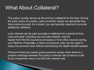 What About Collateral?
The policy usually serves as the primary collateral for the loan. During
the early years of a policy, cash surrender values are generally less
than premiums paid. As a result, you are typically required to provide
additional collateral.

Loan interest can be paid annually or deferred for a period of time.
Loan principal, including any accrued interest, may be
repaid from the life insurance proceeds or from other sources during
your lifetime. Potentially, a return of premium rider can be used to
repay the premium loan without diminishing the death benefit needed.

Premium financing makes great economic sense when there is a
positive arbitrage between the policy’s internal rate of return or the
trust’s investment return and the loan interest rate.
 