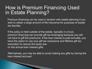 How is Premium Financing Used
in Estate Planning?
Premium financing can be used in tandem with estate planning if you
wish to obtain a large amount of life insurance for purposes of estate
tax liquidity.

If the policy is held outside of the estate, typically in a trust,
premium financing can provide gift tax leveraging because you will
not have to gift the premiums. If the loan interest is paid annually, you
have the option to use your gift tax exclusions and lifetime gift tax
exemption to reduce the taxes due
on the annual loan interest gifts.

Alternatively, you may be able to avoid making any gifts by having the
loan interest accrued.
 