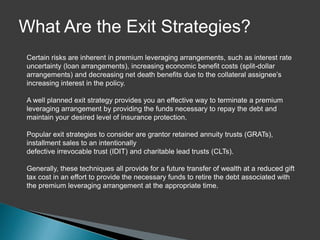 What Are the Exit Strategies?
Certain risks are inherent in premium leveraging arrangements, such as interest rate
uncertainty (loan arrangements), increasing economic benefit costs (split-dollar
arrangements) and decreasing net death benefits due to the collateral assignee’s
increasing interest in the policy.

A well planned exit strategy provides you an effective way to terminate a premium
leveraging arrangement by providing the funds necessary to repay the debt and
maintain your desired level of insurance protection.

Popular exit strategies to consider are grantor retained annuity trusts (GRATs),
installment sales to an intentionally
defective irrevocable trust (IDIT) and charitable lead trusts (CLTs).

Generally, these techniques all provide for a future transfer of wealth at a reduced gift
tax cost in an effort to provide the necessary funds to retire the debt associated with
the premium leveraging arrangement at the appropriate time.
 