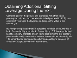 Obtaining Additional Gifting
Leverage During the Exit
 Combining any of the popular exit strategies with other estate
 planning techniques, such as a family limited partnership (FLP), can
 significantly increase the leverage and reduce the value of the
 taxable gift.

 By incorporating assets that are subject to valuation discounts due to
 lack of marketability and/or lack of control (e.g., FLP interests, limited
 liability company interests, or non-voting stock) into the exit strategy,
 you can effectively increase the value of the remainder interest by 40-
 100 percent when compared to exit strategies utilizing transfers of
 assets not subject to valuation adjustments.
 