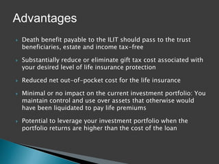 Advantages
   Death benefit payable to the ILIT should pass to the trust
    beneficiaries, estate and income tax-free

   Substantially reduce or eliminate gift tax cost associated with
    your desired level of life insurance protection

   Reduced net out-of-pocket cost for the life insurance

   Minimal or no impact on the current investment portfolio: You
    maintain control and use over assets that otherwise would
    have been liquidated to pay life premiums

   Potential to leverage your investment portfolio when the
    portfolio returns are higher than the cost of the loan
 