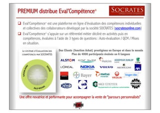 PREMIUM distribue Eval’Compétence®
!  Eval’Compétence®
est une plateforme en ligne d’évaluation des compétences individuelles
et collectives des collaborateurs développé par la société SOCRATES (socratesonline.com)
!  Eval’Compétence®
s’appuie sur un référentiel métier décliné en activités puis en
compétences, évaluées à l’aide de 3 types de questions : Auto-évaluation / QCM / Mises
en situation.
Une offre novatrice et performante pour accompagner la vente de "parcours personnalisés"
Des Clients (fonction Achat) prestigieux en Europe et dans le monde
Plus de 4000 participants évalués en 6 langues
 