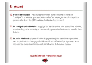 En résumé
!  L’enjeu stratégique : Passer progressivement d’une démarche de vente sur
"catalogue" à la vente de "parcours personnalisés" en remplaçant une offre de produit
par une offre de service (différenciation, fidélisation, foisonnement)
!  La tactique opérationnelle : s'appuyer sur les Entreprises pour atteindre les Individus,
structurer l'approche marketing et commerciale, systématiser la démarche, travailler dans
la durée
!  Le joker PREMIUM : gagnez du temps et gagnez des parts de marché significatives
avec un partenaire qui s'engage véritablement à vos cotés et qui partagera avec vous
son expertise marketing et commerciale dans la vente de formation continue
Vous êtes intéressé ? Rencontrons-nous !
 