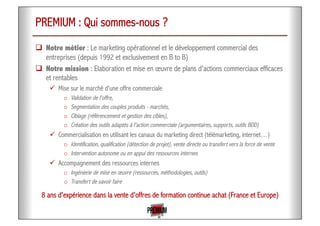 PREMIUM : Qui sommes-nous ?
!  Notre métier : Le marketing opérationnel et le développement commercial des
entreprises (depuis 1992 et exclusivement en B to B)
!  Notre mission : Elaboration et mise en œuvre de plans d'actions commerciaux efficaces
et rentables
"  Mise sur le marché d'une offre commerciale
o  Validation de l'offre,
o  Segmentation des couples produits - marchés,
o  Ciblage (référencement et gestion des cibles),
o  Création des outils adaptés à l'action commerciale (argumentaires, supports, outils BDD)
"  Commercialisation en utilisant les canaux du marketing direct (télémarketing, internet…)
o  Identification, qualification (détection de projet), vente directe ou transfert vers la force de vente
o  Intervention autonome ou en appui des ressources internes
"  Accompagnement des ressources internes
o  Ingénierie de mise en œuvre (ressources, méthodologies, outils)
o  Transfert de savoir faire
8 ans d'expérience dans la vente d'offres de formation continue achat (France et Europe)
 