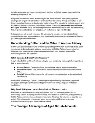 complex automation workflows, your account's standing on GitHub plays a huge role in how
smoothly your projects run.
For growth-focused dev teams, software agencies, and automated deployment pipelines,
starting every project with a brand-new profile can feel like walking through a minefield of rate
limits, manual verifications, and automated platform flags. This operational friction is exactly why
engineering leads and automation strategists choose to secure a premium GitHub accounts
for – aged accounts setup. Established profiles with documented tenure offer instant credibility,
higher operational flexibility, and smoother API performance right out of the box.
In this guide, we will unpack how aged GitHub accounts operate, why contribution history
matters to automated security systems, and how to safely integrate aged developer profiles into
your existing software workflows.
Understanding GitHub and the Value of Account History
GitHub uses sophisticated security systems to protect its platform from automated abuse, spam
repositories, and unauthorized resource consumption on GitHub Actions runner networks.
Understanding how these security measures evaluate account history is essential for
maintaining efficient dev pipelines.
What Makes a GitHub Profile Valuable?
A high-value GitHub profile isn't defined solely by code complexity. Instead, platform algorithms
look at account signals:
●​ Account Tenure: The length of time elapsed since original account registration.
●​ Verification Status: Fully bound email credentials alongside verified phone numbers
(PVA).
●​ Activity Patterns: Historic commits, pull requests, repository stars, and organizational
memberships.
When these factors align, GitHub’s underlying trust algorithms flag the user as a legitimate
developer, granting the profile standard operational leeway without frequent verification
roadblocks.
Why Fresh GitHub Accounts Face Stricter Platform Limits
Brand-new accounts inherently carry zero platform trust. If a freshly registered account
immediately creates multiple public repositories, forks dozens of codebases, or triggers heavy
GitHub Actions workflow runs, automated moderation filters flag the behavior as potential bot
activity. This often results in temporary action blocks, reduced API limits, or account
suspensions that disrupt your development schedule.
The Strategic Advantages of Aged GitHub Accounts
 