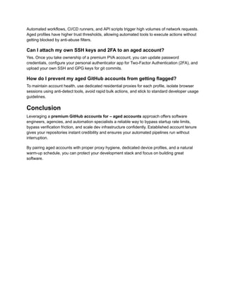 Automated workflows, CI/CD runners, and API scripts trigger high volumes of network requests.
Aged profiles have higher trust thresholds, allowing automated tools to execute actions without
getting blocked by anti-abuse filters.
Can I attach my own SSH keys and 2FA to an aged account?
Yes. Once you take ownership of a premium PVA account, you can update password
credentials, configure your personal authenticator app for Two-Factor Authentication (2FA), and
upload your own SSH and GPG keys for git commits.
How do I prevent my aged GitHub accounts from getting flagged?
To maintain account health, use dedicated residential proxies for each profile, isolate browser
sessions using anti-detect tools, avoid rapid bulk actions, and stick to standard developer usage
guidelines.
Conclusion
Leveraging a premium GitHub accounts for – aged accounts approach offers software
engineers, agencies, and automation specialists a reliable way to bypass startup rate limits,
bypass verification friction, and scale dev infrastructure confidently. Established account tenure
gives your repositories instant credibility and ensures your automated pipelines run without
interruption.
By pairing aged accounts with proper proxy hygiene, dedicated device profiles, and a natural
warm-up schedule, you can protect your development stack and focus on building great
software.
 