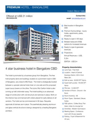 PREMIUM HOTEL - BANGALORE
                                                                                  India’s Silicon Valley

 Offered at US$ 21 million                                                                      Contact Info:
 CBD BANGALORE                                                                   email: behotels@gmail.com



                                                                              Best location in Bangalore
                                                                              CBD
                                                                              Premium Surroundings - luxury
                                                                              hotels, apartments, parks,
                                                                              shopping
                                                                              Ready to open in 90 days
                                                                              Multiple restaurant (F&B)
                                                                              options for increased revenues
                                                                              Ready to open & generate
                                                                              revenues
                                                                              Projections:
                                                                              Annual Revenues = US$.
                                                                              5.3m
                                                                              EBITDA - US$ 2m


                                                                            Property characteristics
4 star business hotel in Bangalore CBD                                        Land Type : Free Hold
                                                                              Location : Heart of Central

The hotel is promoted by a business group from Bangalore. The free            Business District, 200 m from
                                                                              Metro Stn.
hold property (land and building), located on a prominent road in CBD
                                                                              Built up area : 36,600 SFT Aprox.
of Bangalore, very close to MG Road. The hotel is strategically located
                                                                              Super-built-up area : 49,500 SFT
between a upscale national hotel chain on one side and the proposed           Aprox
super luxury towers on the other. The iconic Ritz Carlton Hotel is also       Plot size : 12,000 SFT
                                                                              Number of Floors : Ground + Six
coming up half a kilometer away. The hotel building is an advanced
                                                                              ﬂoors
stage of construction with civil structure and services in place. Work on
                                                                              Room Inventory : 86
the interiors has commenced with orders placed for early delivery to all      Room Types : Standard; Deluxe;
vendors. The hotel can be commissioned in 90 days. Requisite                  Suites
                                                                              F&B options : Coffee Shop; Pan-
approvals & licenses are in place. The aesthetically pleasing aluminum
                                                                              Asian, Indian & a lounge bar
and glass vertical structure is being a designed by a leading Bangalore
                                                                              Amenities : Modern Gymnasium
architect.                                                                    Meeting Space : Conference
                                                                              room with 40 pax capacity
                                                                              Parking : Foyer & Basement for
                                                                              40 cars
 