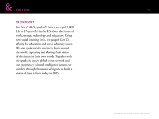 GEN Z 2025
METHODOLOGY
For Gen Z 2025, sparks & honey surveyed 1,000
13- to 17-year-olds in the US about the future of
work, money, technology and education. Using
new social listening tools, we gauged Gen Z’s
affinity for education and social advocacy issues.
We also spoke to kids and teens from around
the world, capturing and sharing their vision
of the future in their own words. Together with
the sparks & honey global scout network and
our proprietary cultural intelligence system, we
combed through thousands of signals to build a
vision of Gen Z from today to 2025.
Copyright © 2015 sparks & honey. All rights reserved.
96
 