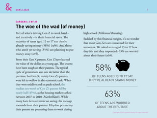 GEN Z 2025
Part of what’s driving Gen Z to work hard –
and creatively – is their financial savvy. The
majority of teens aged 13 to 17 say they’re
already saving money (58%) (s&h). And those
who aren’t yet saving (35%) are planning to put
money away (s&h).
From their Gen X parents, Gen Z have learned
the value of the dollar at a young age. The lessons
have been tough on their parents. The typical
cycle of generations sees one do better than the
previous, but Gen X, mainly Gen Z’s parents,
were left to wallow in the economic tank. When
they were toddlers and in grade school, the
median net worth of Gen Z’s parents fell by
nearly half (45%), as the housing market tanked
between 2007 to 2010 (MarketWatch). While
many Gen Zers are intent on saving, the message
resounds from their parents. Fifty-five percent say
their parents are pressuring them to work during
high school (Millennial Branding).
Saddled by this financial weight, it’s no wonder
that most Gen Zers are concerned for their
tomorrow. We asked teens aged 13 to 17 how
they felt and they responded: 63% are worried
about their future (s&h).
The woe of the wad (of money)
OF TEENS AGED 13 TO 17 SAY
THEY’RE ALREADY SAVING MONEY
OF TEENS ARE WORRIED
ABOUT THEIR FUTURE
58%
63%
CAREERS: 3 BY 30
Copyright © 2015 sparks & honey. All rights reserved.
7
 