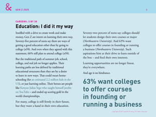 GEN Z 2025
Instilled with a drive to create work and make
money, Gen Z are intent on learning their own way.
Seventy-five percent of teens say there are ways of
getting a good education other than by going to
college (s&h). And even when they agreed with this
statement, 66% still plan to attend college (s&h).
But the traditional path of summer job, school,
college, and real job no longer applies. Their
learning paths are less defined by traditional
educational structures than they are by a desire
to learn in new ways. That could mean home-
schooling (for an estimated 2.2 million kids in the
US), or just learning online. Their heroes are people
like Kenyan Julius Yego who taught himself javelin
on YouTube – and ended up scoring gold in the
world championships.
For many, college is still firmly in their future,
but they want a hand in their own education.
Seventy-two percent of teens say colleges should
let students design their own courses or major
(Northeastern University). And 63% want
colleges to offer courses in founding or running
a business (Northeastern University). Such
aspirations hint at their drive to learn outside of
the box – and feed their own interests.
Learning opportunities are no longer linear,
they’re everywhere.
And age is no hindrance.
Education: I did it my way
CAREERS: 3 BY 30
63% want colleges
to offer courses
in founding or
running a business
Copyright © 2015 sparks & honey. All rights reserved.
8
 
