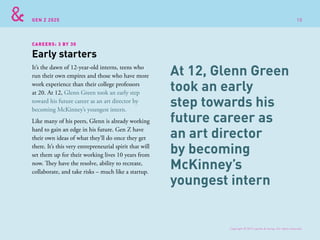 GEN Z 2025
CAREERS: 3 BY 30
It’s the dawn of 12-year-old interns, teens who
run their own empires and those who have more
work experience than their college professors
at 20. At 12, Glenn Green took an early step
toward his future career as an art director by
becoming McKinney’s youngest intern.
Like many of his peers, Glenn is already working
hard to gain an edge in his future. Gen Z have
their own ideas of what they’ll do once they get
there. It’s this very entrepreneurial spirit that will
set them up for their working lives 10 years from
now. They have the resolve, ability to recreate,
collaborate, and take risks – much like a startup.
Early starters
At 12, Glenn Green
took an early
step towards his
future career as
an art director
by becoming
McKinney’s
youngest intern
Copyright © 2015 sparks & honey. All rights reserved.
10
 