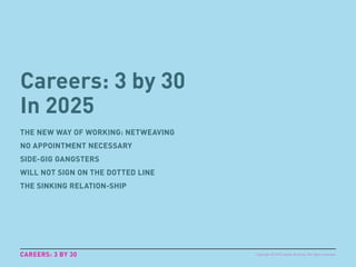 Careers: 3 by 30
In 2025
THE NEW WAY OF WORKING: NETWEAVING
NO APPOINTMENT NECESSARY
SIDE-GIG GANGSTERS
WILL NOT SIGN ON THE DOTTED LINE
THE SINKING RELATION-SHIP
CAREERS: 3 BY 30 Copyright © 2015 sparks & honey. All rights reserved.
 