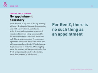 GEN Z 2025
Speak they will, at any hour of the day. Nothing
will stop a developer in Singapore brainstorming
ideas with a co-workers in Australia and
Idaho. Screens and connections are a natural
extension of their very being, unrestrained by
the boundaries of time. For Gen Z, there is no
such thing as an appointment. Every moment
is prime for interaction, free of time zones. That
will come naturally to Gen Z, 91% of whom say
they have devices in bed (Pew). Often toggling
across five screens – and always connected – Gen
Z will navigate in and out of work priorities,
across their netweave of collaborators.
No appointment
necessary
CAREERS: 3 BY 30 – IN 2025
For Gen Z, there is
no such thing as
an appointment
Copyright © 2015 sparks & honey. All rights reserved.
18
 