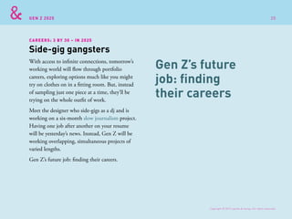 GEN Z 2025
With access to infinite connections, tomorrow’s
working world will flow through portfolio
careers, exploring options much like you might
try on clothes on in a fitting room. But, instead
of sampling just one piece at a time, they’ll be
trying on the whole outfit of work.
Meet the designer who side-gigs as a dj and is
working on a six-month slow journalism project.
Having one job after another on your resume
will be yesterday’s news. Instead, Gen Z will be
working overlapping, simultaneous projects of
varied lengths.
Gen Z’s future job: finding their careers.
Side-gig gangsters
CAREERS: 3 BY 30 – IN 2025
Gen Z’s future
job: finding
their careers
Copyright © 2015 sparks & honey. All rights reserved.
20
 