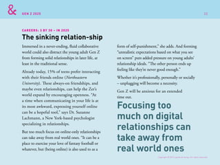 GEN Z 2025
Immersed in a never-ending, fluid collaborative
world could also distract the young adult Gen Z
from forming solid relationships in later life, at
least in the traditional sense.
Already today, 15% of teens prefer interacting
with their friends online (Northeastern
University). These always-on friendships, and
maybe even relationships, can help the Zer’s
world expand by encouraging openness. “At
a time when communicating in your life is at
its most awkward, expressing yourself online
can be a hopeful tool,” says Dr. Suzanne
Lachmann, a New York-based psychologist
specializing in relationships.
But too much focus on online-only relationships
can take away from real world ones. “It can be a
place to exercise your love of fantasy football or
whatever, but (being online) is also used to as a
The sinking relation-ship
CAREERS: 3 BY 30 – IN 2025
form of self-punishment,” she adds. And forming
“unrealistic expectations based on what you see
on screen” puts added pressure on young adults’
relationship ideals. “The other person ends up
feeling like they’re never good enough.”
Whether it’s professionally, personally or socially
– unplugging will become a necessity.
Gen Z will be anxious for an extended
time out.
Focusing too
much on digital
relationships can
take away from
real world ones
Copyright © 2015 sparks & honey. All rights reserved.
22
 