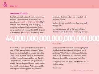 GEN Z 2025
UNPLUGGED PASTURES
By 2020, a mere five years from now, the world
will have churned out 44 zettabytes of data,
according to research by EMC and IDC. That’s
10 times more streaming, insta-messaging,
uploading, and downloading than the digital
universe collectively produced in 2013. To put it
in perspective, 44 zettabytes is this many zeros:
notice, the distinction between on and off will
blur even further.
So, how do you turn ‘off’ when there is no such
thing as ‘on’?
Not disconnecting will be the biggest health
threat for Gen Z. The world of looking down at
your screen will have to look up and unplug. Or,
physically seek out disconnected spaces, like a
rainforest. When Gen Z’s existence, whether in
work or life, is entwined in a connected world,
disconnecting will become a conscious effort.
To digitally detox will be the new therapy, and a
vital on at that.
Here’s why.
When 91% of teens go to bed with their devices,
most of their waking hours connected. Today,
they are spending a full four hours a day online
(Pew). Given that Gen Z will be running their
portfolio careers from everywhere but the office
– the bedroom, boardroom, cafe, park bench,
airport, taxi, the English Channel – their online
time is only set to increase. And with wearables
evolving into technology that we don’t even
44,000,000,000,000,000,000,000That’s 21 0’s
Copyright © 2015 sparks & honey. All rights reserved.
25
 