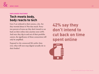 GEN Z 2025
Gen Z are tethered to their screens, a lot. Are
they worried about it? Not that much. Forty-
two percent of teens say they don’t intend to cut
back on their online time anytime soon (s&h).
And once they dip in and out of their portfolio
careers, the significance of those connections will
only be amplified.
Exposed to the connected life earlier than
ever, what will non-stop digital actually do to
their bodies?
Tech meets body,
body reacts to tech
UNPLUGGED PASTURES
42% say they
don’t intend to
cut back on time
spent online
Copyright © 2015 sparks & honey. All rights reserved.
29
 