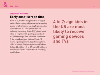 GEN Z 2025
For Gen Z, the first true generation of digital
natives, being connected is as natural as moving
an arm or a leg. Screens are simply an extension
of their bodies. It’s their parents who are
inducting them early. In the US, kids are most
likely to be gifted with gaming devices (and
TVs) between ages four and seven (eMarketer).
A few years later, from eight to 11, they’ll
receive a gaming console, digital music player,
tablet or ereader from their parents (eMarketer).
In fact, 22 million 12- to 17-year-olds will own
a mobile device this year in the US, according
to eMarketer.
Early onset screen time
UNPLUGGED PASTURES
4 to 7: age kids in
the US are most
likely to receive
gaming devices
and TVs
Copyright © 2015 sparks & honey. All rights reserved.
30
 