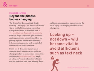 GEN Z 2025
The threat of not disconnecting is already
surfacing. Looking up – not down – will become
vital to avoid afflictions such as text neck, a
scourge first reported at the end of 2014. A
14-year-old girl was diagnosed with text neck,
where the proper curve in the spine is reduced,
causing pain, tension across the shoulders, and
possibly migraines. Even scarier, doctors say,
is that these changes to the neck are typical of
someone decades older – until now.
But it’s not all dour, since humans are an
adaptable breed. Scientists say our bodies are
changing to adapt to such constant connectivity.
According to research by PLOS One, people
are taking on “protective behaviors” while they
text and walk at the same time. Meaning they’re
walking in a more cautious manner to avoid the
risk of injury – or bumping into obstacles like
other people.
Beyond the pimple:
bodies changing
UNPLUGGED PASTURES
Looking up –
not down – will
become vital to
avoid afflictions
such as text neck
Copyright © 2015 sparks & honey. All rights reserved.
32
 