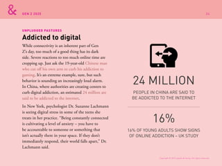GEN Z 2025
While connectivity is an inherent part of Gen
Z’s day, too much of a good thing has its dark
side. Severe reactions to too much online time are
cropping up. Just ask the 19-year-old Chinese man
who cut off his own arm to curb his addiction to
gaming. It’s an extreme example, sure, but such
behavior is sounding an increasingly loud alarm.
In China, where authorities are creating centers to
curb digital addiction, an estimated 24 million are
said to be addicted to the internet.
In New York, psychologist Dr. Suzanne Lachmann
is seeing digital stress in some of the teens she
treats in her practice. “Being constantly connected
is cultivating a level of anxiety – you have to
be accountable to someone or something that
isn’t actually there in your space. If they don’t
immediately respond, their world falls apart,” Dr.
Lachmann said.
Addicted to digital
UNPLUGGED PASTURES
PEOPLE IN CHINA ARE SAID TO
BE ADDICTED TO THE INTERNET
24 MILLION
16% OF YOUNG ADULTS SHOW SIGNS
OF ONLINE ADDICTION – UK STUDY
16%
Copyright © 2015 sparks & honey. All rights reserved.
34
 