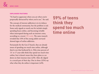 GEN Z 2025
“It’s hard to appreciate where you are when you’re
perpetually distracted by where you’re not,” she said.
The concept of internet addiction is in its infancy
for the medical community, but the problem is real.
Some early signals to watch out for include simply
spending hours online, and becoming irritable
when interrupted during such an internet coma,
according to a recent UK study. The same research
revealed that 16% of the young adults surveyed
showed signs of online addiction.
Fortunately for the Gen Z bunch, they are already
aware of spending too much time online, although
they’re not that bothered by it. Fifty-nine percent of
13- to 17-year-olds think they spend too much time
online, but it doesn’t mean they have plans to cut
down on their internet time (s&h). After all, digital
is a crucial part of their day. One in three (32%) say
what what they do online is important (s&h).
UNPLUGGED PASTURES
59% of teens
think they
spend too much
time online
Copyright © 2015 sparks & honey. All rights reserved.
35
 