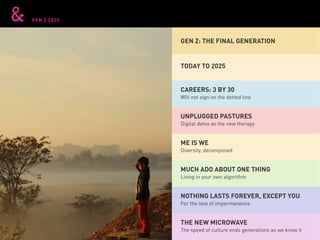 GEN Z 2025
GEN Z: THE FINAL GENERATION
TODAY TO 2025
UNPLUGGED PASTURES
NOTHING LASTS FOREVER, EXCEPT YOU
CAREERS: 3 BY 30
MUCH ADO ABOUT ONE THING
ME IS WE
THE NEW MICROWAVE
Digital detox as the new therapy
For the love of impermanence
Will not sign on the dotted line
Living in your own algorithm
Diversity, decomposed
The speed of culture ends generations as we know it
 