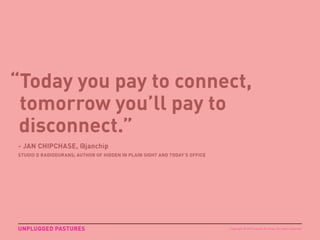 “Today you pay to connect,
tomorrow you’ll pay to
disconnect.”
- JAN CHIPCHASE, @janchip
STUDIO D RADIODURANS; AUTHOR OF HIDDEN IN PLAIN SIGHT AND TODAY’S OFFICE
UNPLUGGED PASTURES Copyright © 2015 sparks & honey. All rights reserved.
 