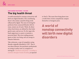 GEN Z 2025
A world entrenched in nonstop connectivity will
birth new digital disorders. One contributing
factor is the anxiety caused by being overly
influenced by digital. The stress of striving for
perfection from connected lifestyles will, for
many, remain out of reach. Think, the dieter
whose food choices are defined by what looks
good to post, and not eat. Or, the vegan who
hauls tupperware to a party to maintain a
perceived ideal. This never-ending pressure
gnaws at their very being, and can emerge in
obsessive behaviors.
Take orthorexia, a type of compulsive eating
disorder originally identified in 1997. Then it
was about thinness, but psychiatric professionals
are seeing it surface now as a symptom of
striving for “cleanliness and purity,” according to
nutrition therapist Sondra Kronberg as reported
in FastCo. This stems from being drawn into
a world where victims compulsively compare
themselves to Instagram posts.
The big health threat
UNPLUGGED PASTURES – IN 2025
A world of
nonstop connectivity
will birth new digital
disorders
Copyright © 2015 sparks & honey. All rights reserved.
38
 