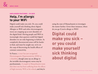 GEN Z 2025
Digital could make you sick. Or, you could
make yourself sick thinking about digital.
Allergies to WiFi and other electromagnetic
waves are cropping up as new disorders of
the digital kind. Having people and WiFi in
increasingly close quarters could fuel digital
disorders we are only beginning to fathom. As
completely disconnected zones will be harder
to find, and must be sought out, we’re on
the cusp of discovering the health effects of
constant connectivity.
In France, a court has just recognized
Electromagnetic Hypersensitivity (EHS) as
a disability, though some say an allergy to
the invisible electromagnetic waves may be
psychosomatic. A couple in Massachusetts insist
that their son has been suffering from the effects
of high-intensity WiFi at his school, and they’re
suing the state of Massachusetts to investigate
the matter further. Given these instances, where
do you go if you’re allergic to WiFi?
Help, I’m allergic
to your WiFi
UNPLUGGED PASTURES – IN 2025
Digital could
make you sick –
or you could
make yourself
sick thinking
about digital
Copyright © 2015 sparks & honey. All rights reserved.
39
 