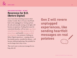 GEN Z 2025
Gen Z were born twitching screens in their
mothers’ wombs. But in 10 years, they’ll hark
back to the unplugged era. Getting up from
the sofa and manually turning on the lights will
become an experience. Feeding their tastes for
customized absurdity, we’ll see more yoga classes
turned breweries, hot dogs served on a bed of
peanut butter and heartfelt messages scrolled
on real potatoes (yes, potatoes). Seeking out
Before Digital experiences – camping, device-
free slumber parties, wearable-free dinners – will
become celebrated gatherings. But probably for
not for longer than a day or two.
They won’t want to miss your message for too
long, after all.
Reverence for B.D.
(Before Digital)
UNPLUGGED PASTURES – IN 2025
Gen Z will revere
unplugged
experiences, like
sending heartfelt
messages on real
potatoes
Copyright © 2015 sparks & honey. All rights reserved.
43
 