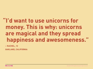 “I’d want to use unicorns for
money. This is why: unicorns
are magical and they spread
happiness and awesomeness.”
ME IS WE
– RACHEL, 12
OAKLAND, CALIFORNIA
Copyright © 2015 sparks & honey. All rights reserved.
 