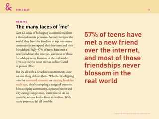 GEN Z 2025
Gen Z’s sense of belonging is constructed from
a blend of online personas. As they navigate the
world, they have the freedom to tap into many
communities to expand their horizons and their
friendships. Fully 57% of teens have met a
new friend over the internet, and most of those
friendships never blossom in the real world:
77% say they’ve never met an online friend
in person (Pew).
But it’s all with a detached commitment, since
no one thing defines them. Whether it’s dipping
into the mermaid economy or creating breakfast
mash-ups, they’re sampling a range of interests.
Join a cosplay community, a peanut butter and
jelly eating competition, learn how to ski on
youtube, or save koalas from extinction. With
many personas, it’s all possible.
ME IS WE
The many faces of ‘me’
57% of teens have
met a new friend
over the internet,
and most of those
friendships never
blossom in the
real world
Copyright © 2015 sparks & honey. All rights reserved.
54
 