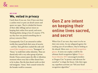 GEN Z 2025
ME IS WE
We, veiled in privacy
Catch them if you can. Gen Z have seen how
a careless tweet or post can derail careers and
spawn sex tapes. They’ve inhaled the lessons
of their older siblings and are intent on
keeping their online lives sacred, and secret.
Thinking before doing is Gen Z’s mantra: 57%
say they have not posted something due to
privacy concerns (Pew).
Consequently, Gen Z are attracted to online
worlds that expand both their sense of security
– and fun. Teen girls have cracked the code and
created fake instagram accounts, “finstagram” or
“finsta,” to mold their online identities. These are
shared only with a very select group of private
friends. Finsta content spans the silly or ridiculous
moments where every hair or filter doesn’t have
to be in place. But the dust doesn’t settle on their
real instagram, “rinsta,” their curated version for
the broader world to consume.
When Gen Z are seen, they want it to be on
their own terms. As one safeguard against the
tracking eyes of surveillance, they’re looking to
the absurd. Move over anti-facial recognition
glasses. It turns out cosplay could be the
ultimate facial recognition fighter: Project
Secret Identity 2015 encouraged attendees
at Dragon Con “to protect and advocate for
ourselves” to shape the future. Like their signs
say, superhero activism can “foil your facial
recognition algorithm.”
Gen Z are intent
on keeping their
online lives sacred,
and secret
Copyright © 2015 sparks & honey. All rights reserved.
56
 
