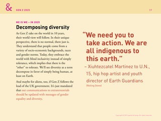 GEN Z 2025
As Gen Z take on the world in 10 years,
their world view will follow. In their unique
perspective, there is no normal, there just is.
They understand that people come from a
variety of socio-economic backgrounds, races
and gender norms. Today, they embrace the
world with blind inclusivity instead of simply
tolerance, which implies that there is the
“other” to tolerate. We’ll see diversity as a term
decompose in favor of simply being human, at
least on Earth.
And maybe for aliens, too, if Gen Z follows the
lead of the UK government. It’s just mandated
that our communications to extraterrestrials
should be updated with messages of gender
equality and diversity.
ME IS WE – IN 2025
Decomposing diversity
“We need you to
take action. We are
all indigenous to
this earth.”
– Xiuhtezcatel Martinez to U.N.,
15, hip hop artist and youth
director of Earth Guardians
(Rolling Stone)
Copyright © 2015 sparks & honey. All rights reserved.
59
 