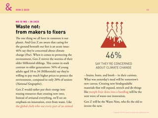 GEN Z 2025
The one thing we all have in common is our
planet. And Gen Z are aware that caring for
the ground beneath our feet is an acute issue:
46% say they’re concerned about climate
change (Pew). When it comes to protecting the
environment, Gen Z mirror the worries of their
older Millennial siblings. This comes in stark
contrast to older generations: 56% of young
adults aged 18 to 34 (Millennials) say they’re
willing to pay much higher prices to protect the
environment, compared to only 20% of seniors
(National Geographic).
Gen Z would rather put their energy into
reusing resources than creating new ones.
Instead of artisanal everything, we’ll see an
emphasis on innovation, even from waste. Like
the global chefs who use every part of an animal
ME IS WE – IN 2025
Waste not:
from makers to fixers
SAY THEY’RE CONCERNED
ABOUT CLIMATE CHANGE
46%
– brains, butts, and broth – in their cuisines.
What was yesterday’s meal will be tomorrow’s
new canvas. Creating new biodegradable
materials that will expand, stretch and do things
like morph fruit skins into a handbag will be the
next wave of waste-not innovation.
Gen Z will be the Waste Nots, who fix the old to
invent the new.
Copyright © 2015 sparks & honey. All rights reserved.
60
 