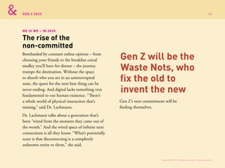 GEN Z 2025
Bombarded by constant online options – from
choosing your friends to the breakfast cereal
medley you’ll have for dinner – the journey
trumps the destination. Without the space
to absorb who you are in an uninterrupted
zone, the quest for the next best thing can be
never-ending. And digital lacks something very
fundamental to our human existence. “There’s
a whole world of physical interaction that’s
missing,” said Dr. Lachmann.
Dr. Lachmann talks about a generation that’s
been “wired from the moment they came out of
the womb.” And the wired space of infinite next
connections is all they know. “What’s potentially
scary is that disconnecting is a completely
unknown entity to them,” she said.
Gen Z’s next commitment will be
finding themselves.
ME IS WE – IN 2025
The rise of the
non-committed
Gen Z will be the
Waste Nots, who
fix the old to
invent the new
Copyright © 2015 sparks & honey. All rights reserved.
61
 