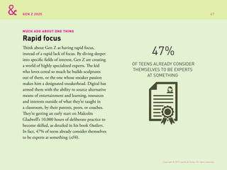 GEN Z 2025
MUCH ADO ABOUT ONE THING
Think about Gen Z as having rapid focus,
instead of a rapid lack of focus. By diving deeper
into specific fields of interest, Gen Z are creating
a world of highly specialized experts. The kid
who loves cereal so much he builds sculptures
out of them, or the one whose sneaker passion
makes him a designated sneakerhead. Digital has
armed them with the ability to source alternative
means of entertainment and learning, resources
and interests outside of what they’re taught in
a classroom, by their parents, peers, or coaches.
They’re getting an early start on Malcolm
Gladwell’s 10,000 hours of deliberate practice to
become skilled, as detailed in his book Outliers.
In fact, 47% of teens already consider themselves
to be experts at something (s&h).
Rapid focus
OF TEENS ALREADY CONSIDER
THEMSELVES TO BE EXPERTS
AT SOMETHING
47%
Copyright © 2015 sparks & honey. All rights reserved.
67
 