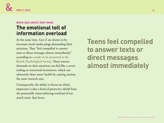 GEN Z 2025
MUCH ADO ABOUT ONE THING
At the same time, Gen Z are drawn in by
incessant social media pings demanding their
attention. They “feel compelled to answer
texts or direct messages almost immediately,”
according to a study to be presented at the
British Psychological Society. These instant
demands on their attention can feel like a never-
ending an emotional investment, which can
ultimately deter teens’ health by causing anxiety,
the same research says.
Consequently, the ability to focus on what’s
important is also a kind of protective shield from
the potentially stress-inducing overload of too
much noise. Just focus.
The emotional toll of
information overload
Teens feel compelled
to answer texts or
direct messages
almost immediately
Copyright © 2015 sparks & honey. All rights reserved.
68
 