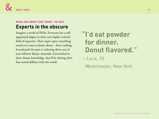 GEN Z 2025
MUCH ADO ABOUT ONE THING – IN 2025
Imagine a world of PhDs. Everyone has a self-
appointed degree in their own highly evolved
field of expertise. Their topics span everything
you’d ever want to know about – from crafting
hoverboards for pets to tailoring shirts out of
your leftover dinner materials. Entrenched in
their chosen knowledge, they’ll be sharing their
fine-tuned skillsets with the world.
Experts in the obscure
“I’d eat powder
for dinner.
Donut flavored.”
– Luca, 10
Westchester, New York
Copyright © 2015 sparks & honey. All rights reserved.
70
 