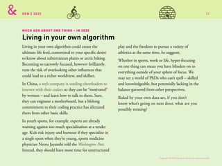 GEN Z 2025
MUCH ADO ABOUT ONE THING – IN 2025
Living in your own algorithm could create the
ultimate life feed, customized to your specific desire
to know about subterranean plants or arctic biking.
Becoming so narrowly focused, however brilliantly,
runs the risk of overlooking other influences that
could lead to a richer worldview, and skillset.
In China, a tech company is sending cheerleaders to
interact with their coders so they can be “motivated”
by women – and learn how to talk to them. Sure,
they can engineer a motherboard, but a lifelong
commitment to their coding practice has alienated
them from other basic skills.
In youth sports, for example, experts are already
warning against too much specialization at a tender
age. Kids risk injury and burnout if they specialize in
a single sport when they’re young, sports medicine
physician Neeru Jayanthi told the Washington Post.
Instead, they should have more time for unstructured
play and the freedom to pursue a variety of
athletics at the same time, he suggests.
Whether in sports, work or life, hyper-focusing
on one thing can mean you have blinders on to
everything outside of your sphere of focus. We
may see a world of PhDs who can’t spell – skilled
and knowledgeable, but potentially lacking in the
balance garnered from other perspectives.
Ruled by your own data set, if you don’t
know what’s going on next door, what are you
possibly missing?
Living in your own algorithm
Copyright © 2015 sparks & honey. All rights reserved.
72
 