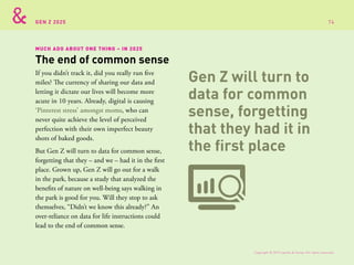 GEN Z 2025
MUCH ADO ABOUT ONE THING – IN 2025
If you didn’t track it, did you really run five
miles? The currency of sharing our data and
letting it dictate our lives will become more
acute in 10 years. Already, digital is causing
‘Pinterest stress’ amongst moms, who can
never quite achieve the level of perceived
perfection with their own imperfect beauty
shots of baked goods.
But Gen Z will turn to data for common sense,
forgetting that they – and we – had it in the first
place. Grown up, Gen Z will go out for a walk
in the park, because a study that analyzed the
benefits of nature on well-being says walking in
the park is good for you. Will they stop to ask
themselves, “Didn’t we know this already?” An
over-reliance on data for life instructions could
lead to the end of common sense.
The end of common sense
Gen Z will turn to
data for common
sense, forgetting
that they had it in
the first place
Copyright © 2015 sparks & honey. All rights reserved.
74
 