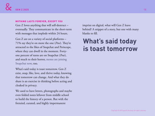 GEN Z 2025
Gen Z loves anything that will self-destruct –
eventually. They communicate in the short-term
with messages that implode within 24 hours.
Gen Z are on a variety of social platforms –
71% say they’re on more the one (Pew). They’re
attracted to the likes of Snapchat and Periscope,
where they can dwell in the moment. Forty-
one percent of teens are on Snapchat (Pew),
and much to their horror, moms are joining
Snapchat now, too.
What’s said today is toast tomorrow. Gen Z
exist, snap, like, love, and thrive today, knowing
that tomorrow can change. And what they do
share is an exercise in thinking before acting and
cloaked in privacy.
We used to have letters, photographs and maybe
even folded notes leftover from middle school
to build the history of a person. But with the
frenzied, curated, and highly impermanent
imprint on digital, what will Gen Z leave
behind? A snippet of a story, but one with many
blanks to fill.
NOTHING LASTS FOREVER, EXCEPT YOU
What’s said today
is toast tomorrow
Copyright © 2015 sparks & honey. All rights reserved.
78
 